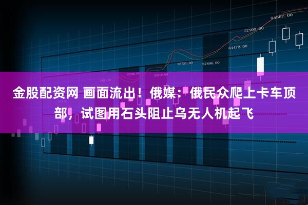金股配资网 画面流出！俄媒：俄民众爬上卡车顶部，试图用石头阻止乌无人机起飞