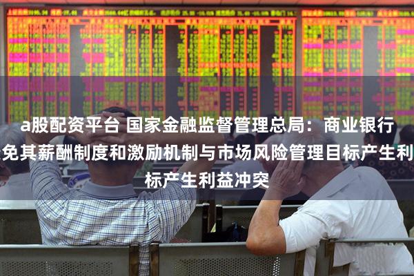 a股配资平台 国家金融监督管理总局：商业银行应当避免其薪酬制度和激励机制与市场风险管理目标产生利益冲突