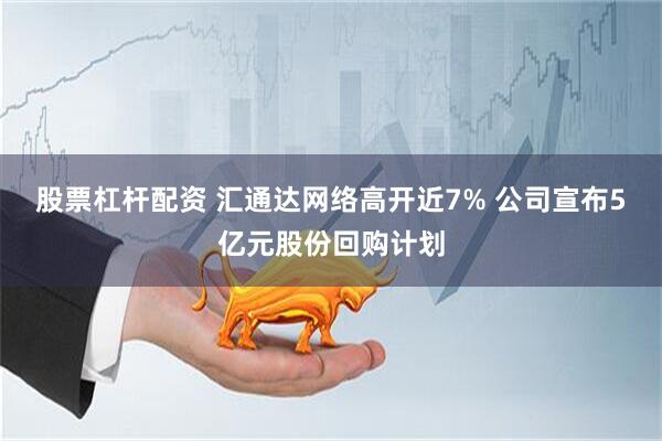 股票杠杆配资 汇通达网络高开近7% 公司宣布5亿元股份回购计划