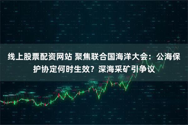 线上股票配资网站 聚焦联合国海洋大会：公海保护协定何时生效？深海采矿引争议