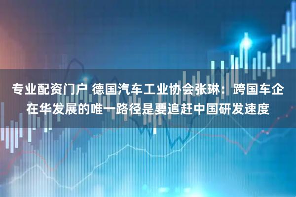 专业配资门户 德国汽车工业协会张琳：跨国车企在华发展的唯一路径是要追赶中国研发速度