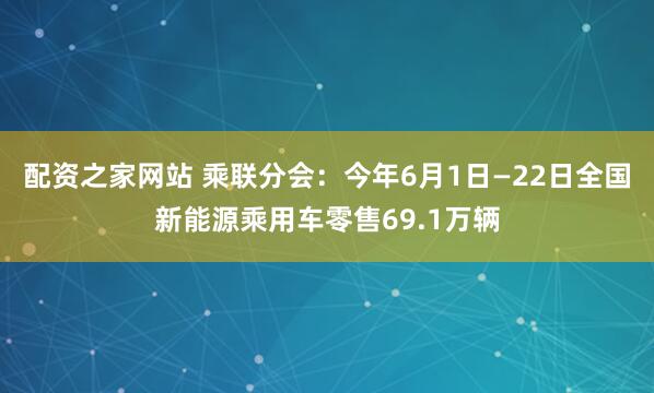 配资之家网站 乘联分会：今年6月1日—22日全国新能源乘用车零售69.1万辆