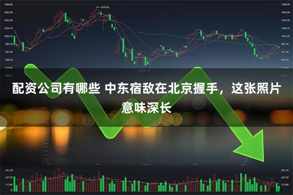 配资公司有哪些 中东宿敌在北京握手，这张照片意味深长