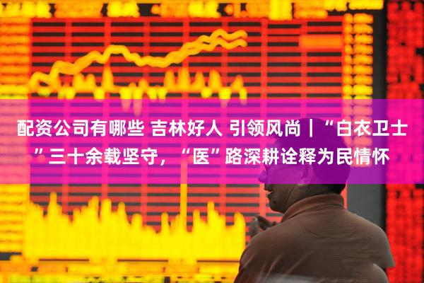 配资公司有哪些 吉林好人 引领风尚｜“白衣卫士”三十余载坚守，“医”路深耕诠释为民情怀