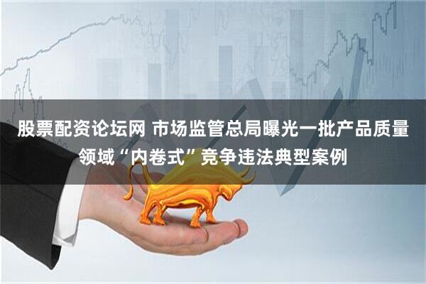 股票配资论坛网 市场监管总局曝光一批产品质量领域“内卷式”竞争违法典型案例