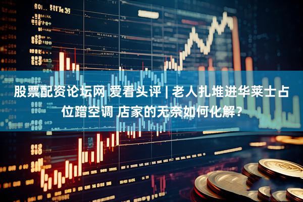 股票配资论坛网 爱看头评 | 老人扎堆进华莱士占位蹭空调 店家的无奈如何化解？
