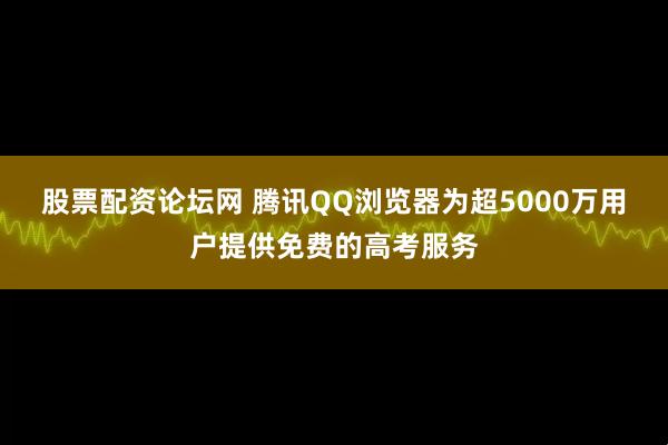 股票配资论坛网 腾讯QQ浏览器为超5000万用户提供免费的高考服务
