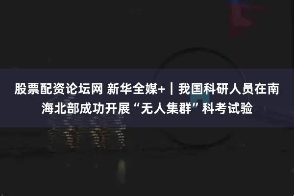 股票配资论坛网 新华全媒+｜我国科研人员在南海北部成功开展“无人集群”科考试验