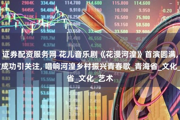 证券配资服务网 花儿音乐剧《花漫河湟》首演圆满, 试演成功引关注, 唱响河湟乡村振兴青春歌_青海省_文化_艺术