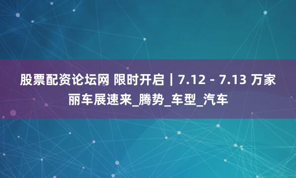 股票配资论坛网 限时开启｜7.12 - 7.13 万家丽车展速来_腾势_车型_汽车