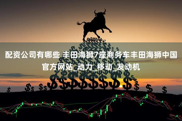 配资公司有哪些 丰田海狮7座商务车丰田海狮中国官方网站_动力_移动_发动机