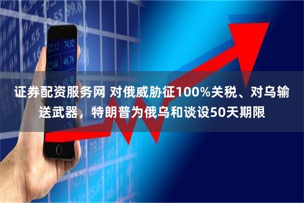 证券配资服务网 对俄威胁征100%关税、对乌输送武器，特朗普为俄乌和谈设50天期限