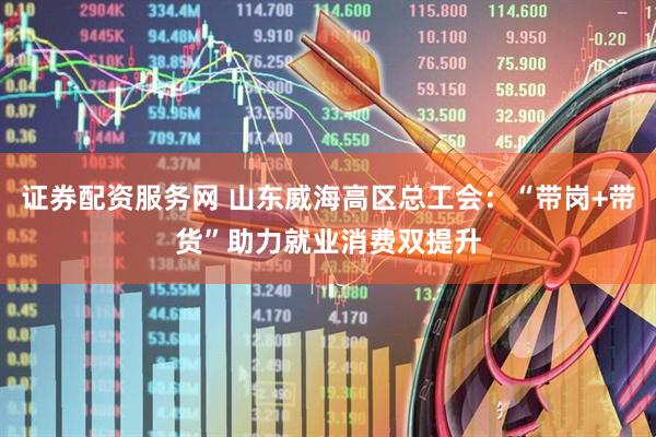 证券配资服务网 山东威海高区总工会：“带岗+带货”助力就业消费双提升