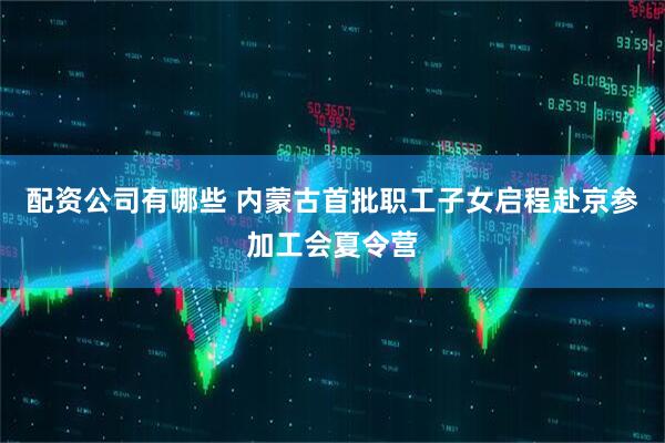 配资公司有哪些 内蒙古首批职工子女启程赴京参加工会夏令营