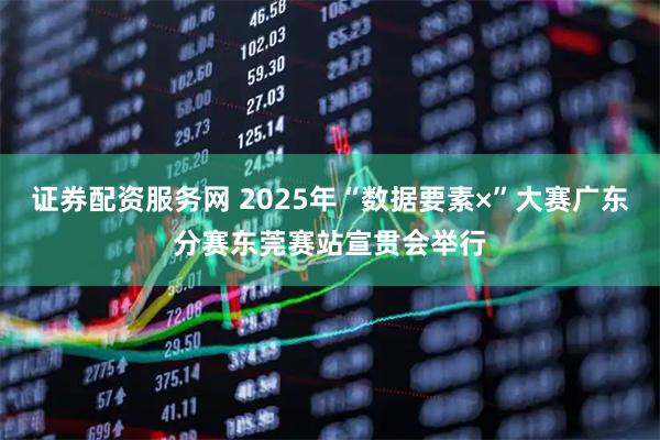 证券配资服务网 2025年“数据要素×”大赛广东分赛东莞赛站宣贯会举行