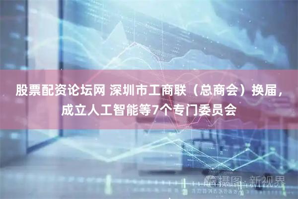 股票配资论坛网 深圳市工商联（总商会）换届，成立人工智能等7个专门委员会