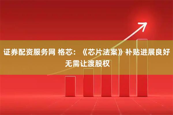 证券配资服务网 格芯：《芯片法案》补贴进展良好 无需让渡股权
