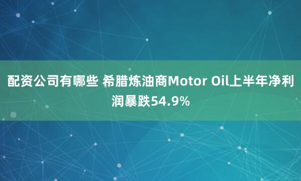 配资公司有哪些 希腊炼油商Motor Oil上半年净利润暴跌54.9%