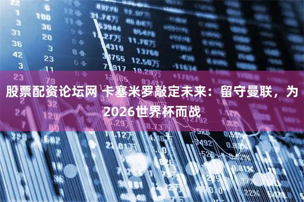 股票配资论坛网 卡塞米罗敲定未来：留守曼联，为2026世界杯而战