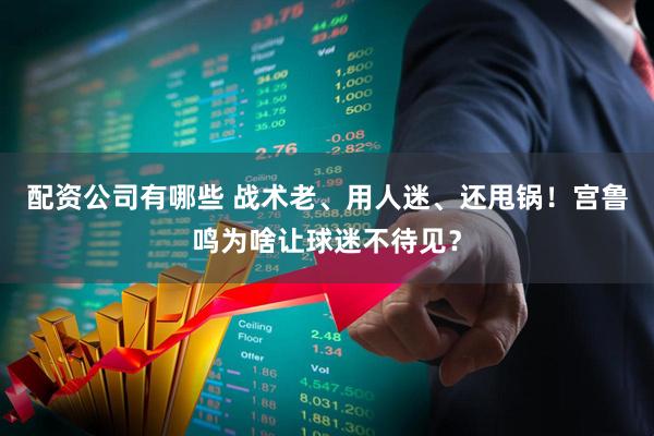 配资公司有哪些 战术老、用人迷、还甩锅！宫鲁鸣为啥让球迷不待见？