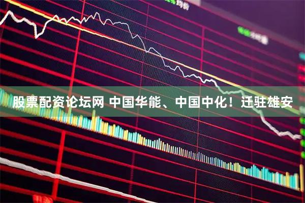 股票配资论坛网 中国华能、中国中化！迁驻雄安