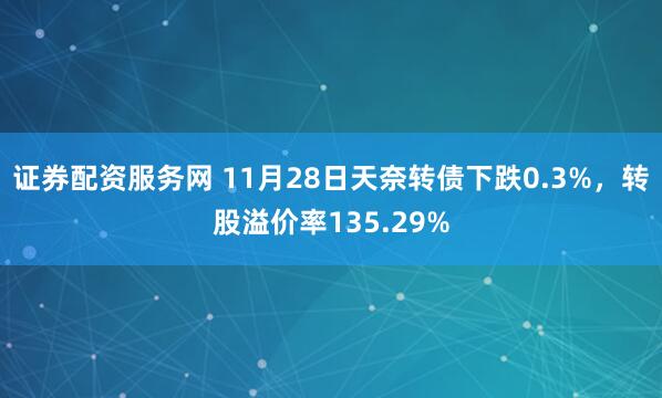 证券配资服务网 11月28日天奈转债下跌0.3%，转股溢价率135.29%