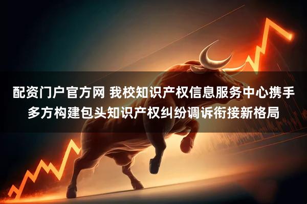 配资门户官方网 我校知识产权信息服务中心携手多方构建包头知识产权纠纷调诉衔接新格局