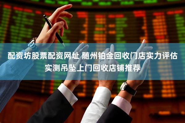 配资坊股票配资网址 随州铂金回收门店实力评估实测吊坠上门回收店铺推荐