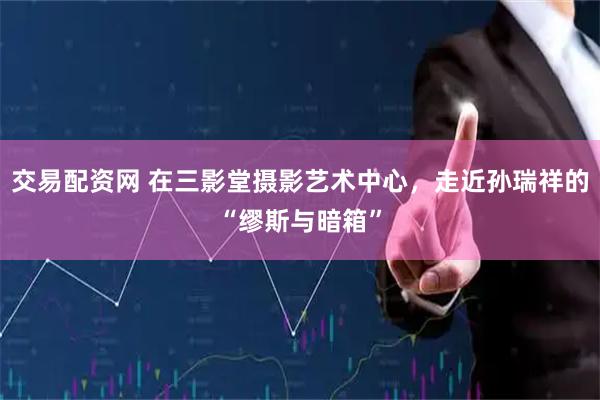 交易配资网 在三影堂摄影艺术中心，走近孙瑞祥的“缪斯与暗箱”
