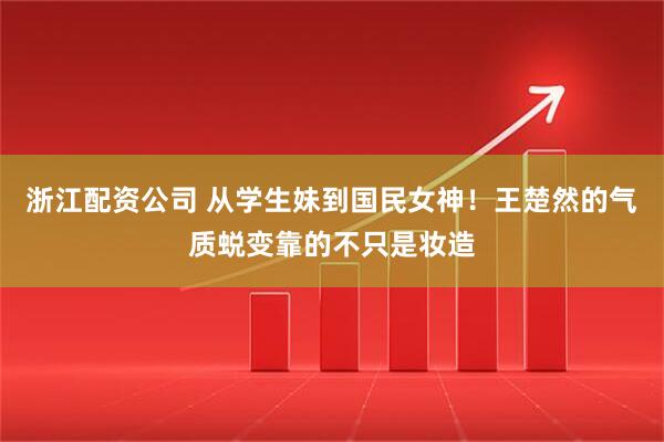 浙江配资公司 从学生妹到国民女神！王楚然的气质蜕变靠的不只是妆造