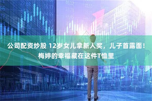 公司配资炒股 12岁女儿拿新人奖，儿子首露面！梅婷的幸福藏在这件T恤里