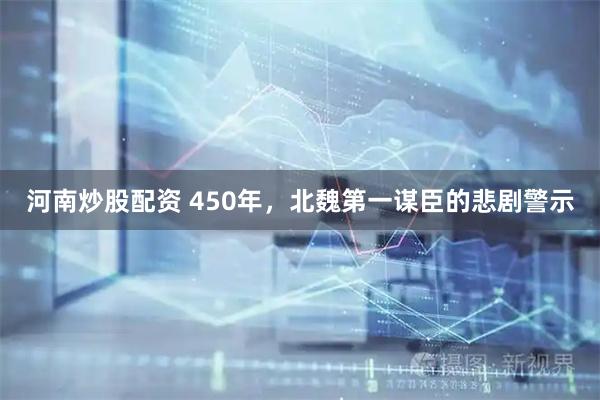 河南炒股配资 450年,北魏第一谋臣的悲剧警示