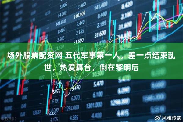 场外股票配资网 五代军事第一人，差一点结束乱世，热爱舞台，倒在黎明后
