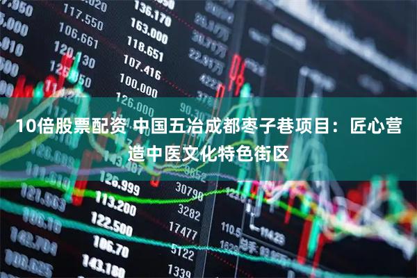 10倍股票配资 中国五冶成都枣子巷项目：匠心营造中医文化特色街区