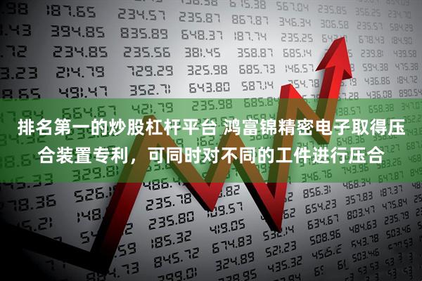 排名第一的炒股杠杆平台 鸿富锦精密电子取得压合装置专利，可同时对不同的工件进行压合