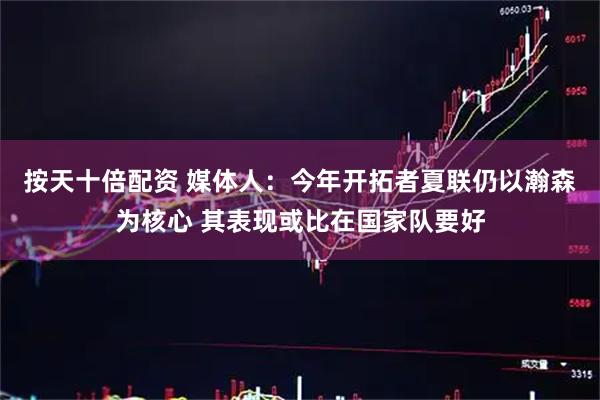 按天十倍配资 媒体人：今年开拓者夏联仍以瀚森为核心 其表现或比在国家队要好