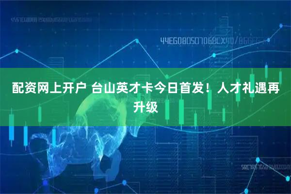 配资网上开户 台山英才卡今日首发！人才礼遇再升级