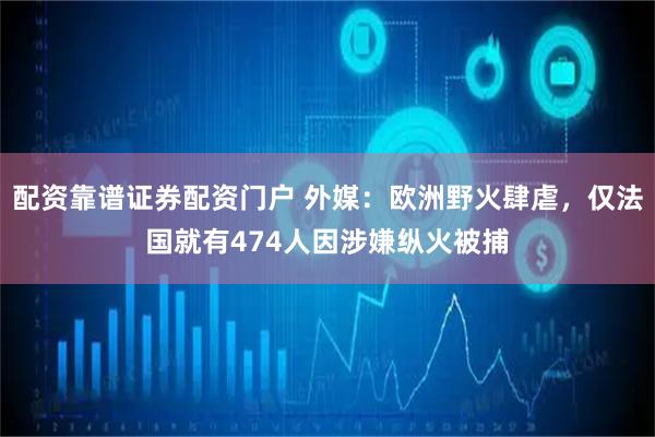 配资靠谱证券配资门户 外媒：欧洲野火肆虐，仅法国就有474人因涉嫌纵火被捕