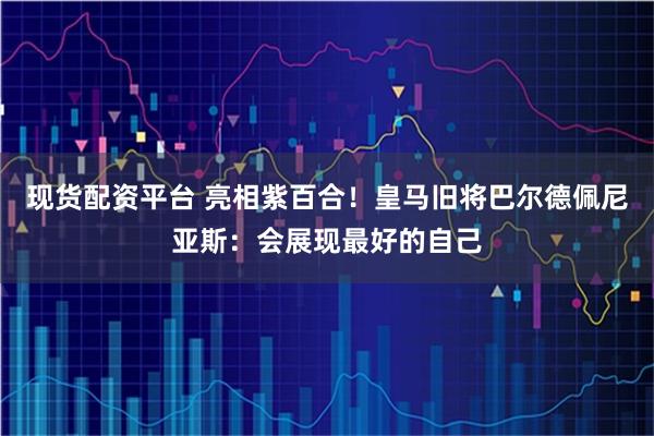 现货配资平台 亮相紫百合！皇马旧将巴尔德佩尼亚斯：会展现最好的自己