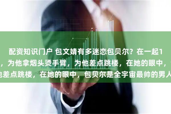 配资知识门户 包文婧有多迷恋包贝尔？在一起10年向包贝尔求婚40次，为他拿烟头烫手臂，为他差点跳楼，在她的眼中，包贝尔是全宇宙最帅的男人！