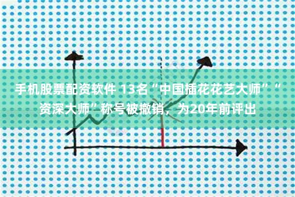 手机股票配资软件 13名“中国插花花艺大师”“资深大师”称号被撤销，为20年前评出