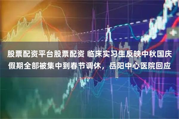 股票配资平台股票配资 临床实习生反映中秋国庆假期全部被集中到春节调休,岳阳中心医院回应