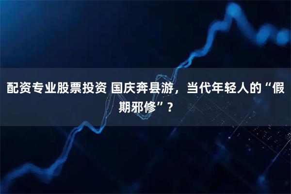配资专业股票投资 国庆奔县游，当代年轻人的“假期邪修”？