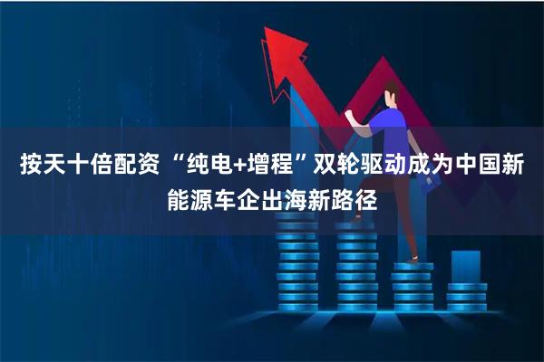 按天十倍配资 “纯电+增程”双轮驱动成为中国新能源车企出海新路径